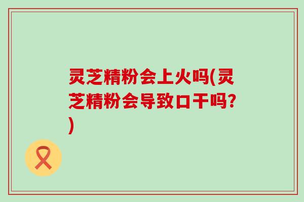 灵芝精粉会上火吗(灵芝精粉会导致口干吗？)