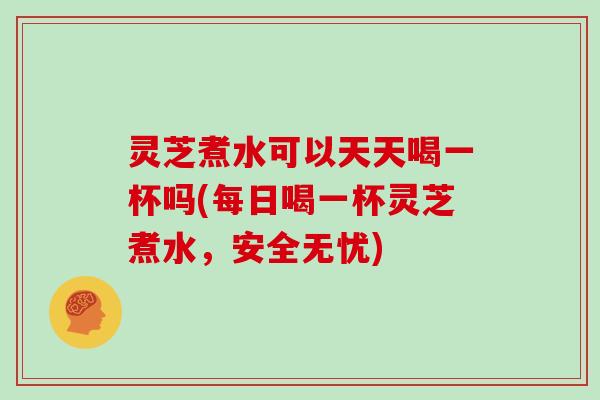 灵芝煮水可以天天喝一杯吗(每日喝一杯灵芝煮水，安全无忧)