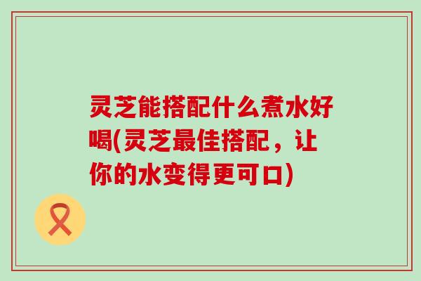 灵芝能搭配什么煮水好喝(灵芝佳搭配，让你的水变得更可口)