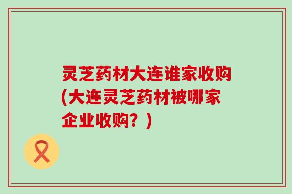 灵芝药材大连谁家收购(大连灵芝药材被哪家企业收购？)