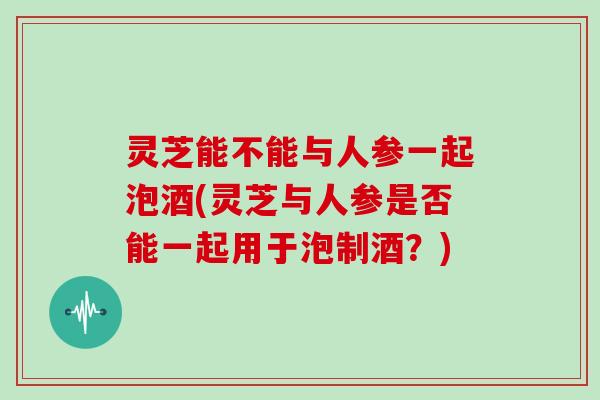 灵芝能不能与人参一起泡酒(灵芝与人参是否能一起用于泡制酒？)