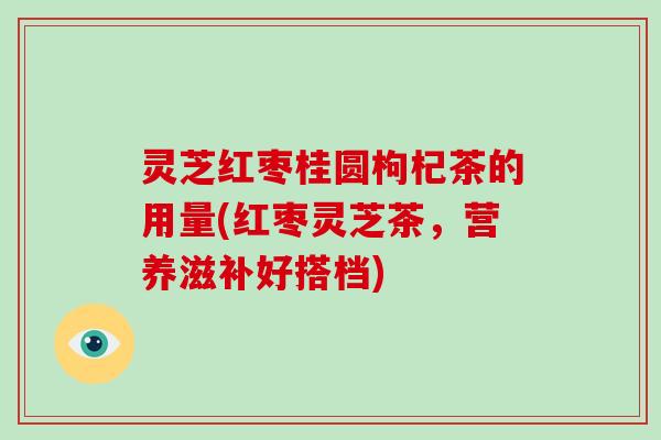 灵芝红枣桂圆枸杞茶的用量(红枣灵芝茶，营养滋补好搭档)