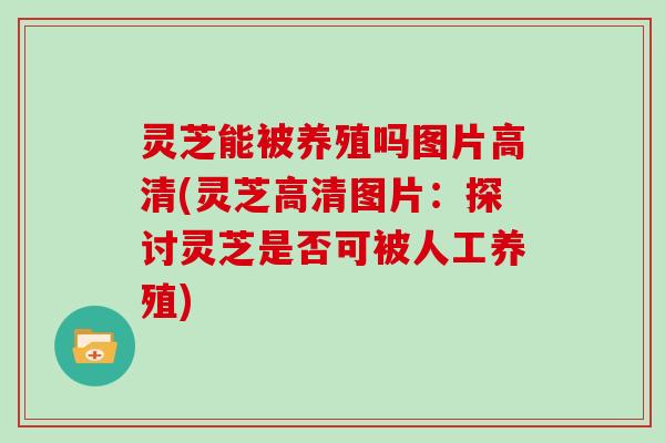 灵芝能被养殖吗图片高清(灵芝高清图片：探讨灵芝是否可被人工养殖)