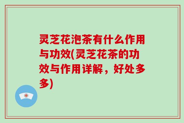 灵芝花泡茶有什么作用与功效(灵芝花茶的功效与作用详解，好处多多)