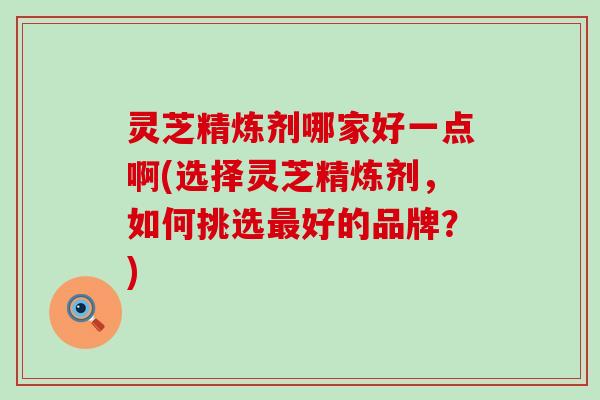 灵芝精炼剂哪家好一点啊(选择灵芝精炼剂，如何挑选好的品牌？)