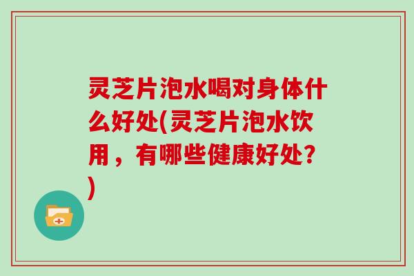 灵芝片泡水喝对身体什么好处(灵芝片泡水饮用，有哪些健康好处？)