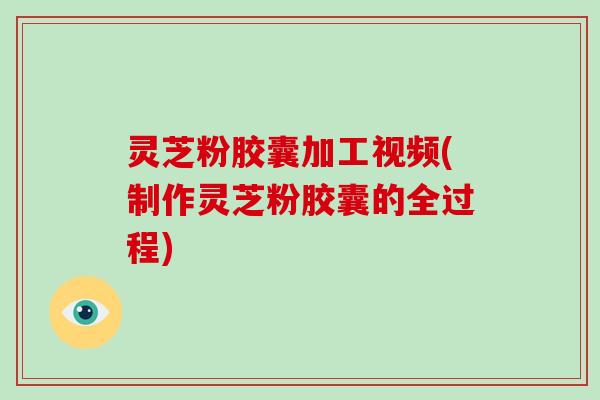 灵芝粉胶囊加工视频(制作灵芝粉胶囊的全过程)