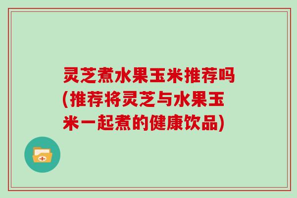 灵芝煮水果玉米推荐吗(推荐将灵芝与水果玉米一起煮的健康饮品)