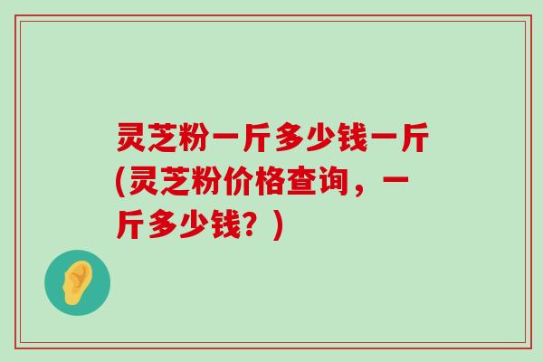 灵芝粉一斤多少钱一斤(灵芝粉价格查询，一斤多少钱？)