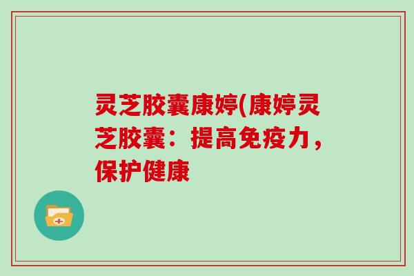 灵芝胶囊康婷(康婷灵芝胶囊：提高免疫力，保护健康