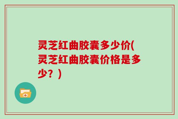 灵芝红曲胶囊多少价(灵芝红曲胶囊价格是多少？)