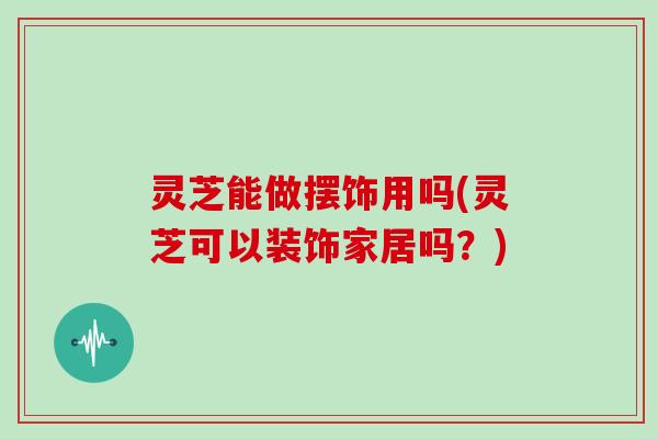 灵芝能做摆饰用吗(灵芝可以装饰家居吗？)