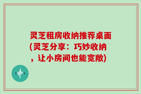 灵芝租房收纳推荐桌面(灵芝分享：巧妙收纳，让小房间也能宽敞)