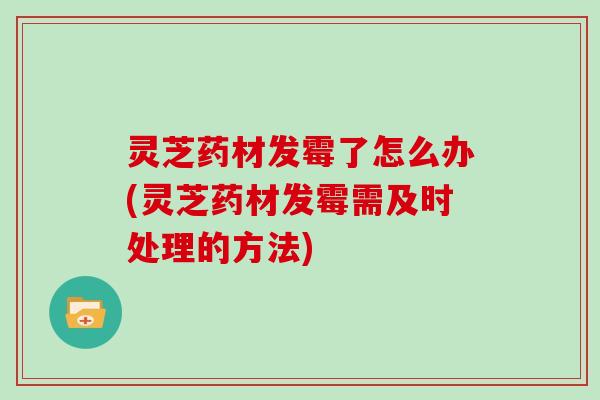 灵芝药材发霉了怎么办(灵芝药材发霉需及时处理的方法)