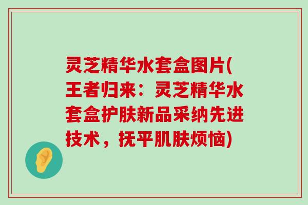 灵芝精华水套盒图片(王者归来：灵芝精华水套盒护肤新品采纳先进技术，抚平烦恼)