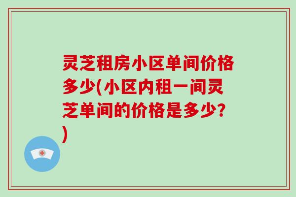 灵芝租房小区单间价格多少(小区内租一间灵芝单间的价格是多少？)