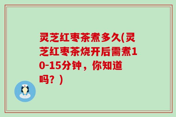 灵芝红枣茶煮多久(灵芝红枣茶烧开后需煮10-15分钟，你知道吗？)