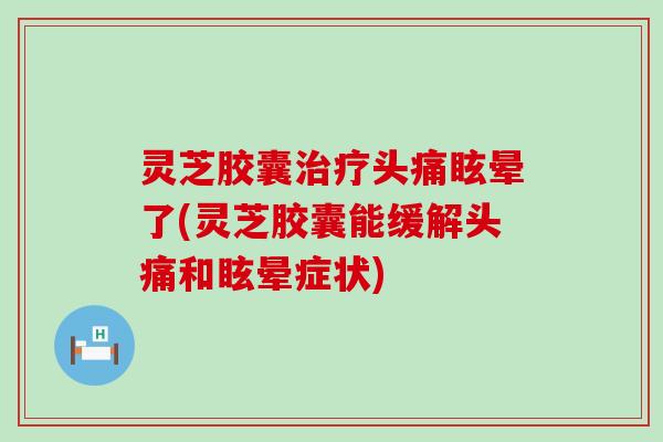 灵芝胶囊头痛眩晕了(灵芝胶囊能缓解头痛和眩晕症状)