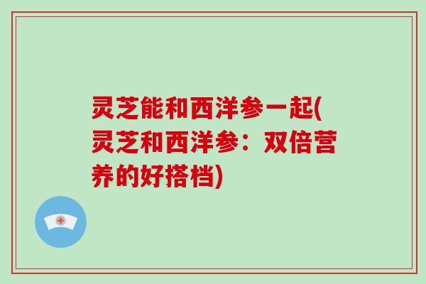 灵芝能和西洋参一起(灵芝和西洋参：双倍营养的好搭档)