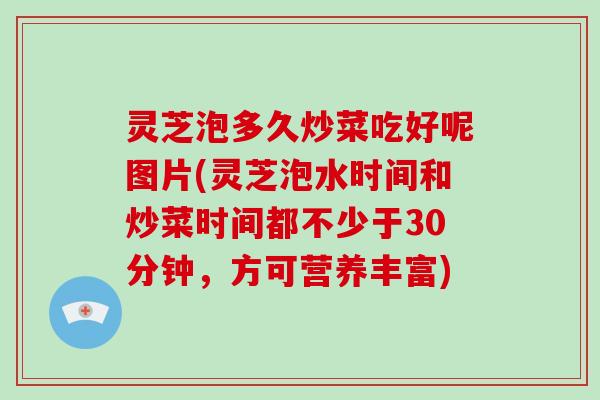 灵芝泡多久炒菜吃好呢图片(灵芝泡水时间和炒菜时间都不少于30分钟，方可营养丰富)