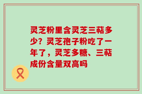 灵芝粉里含灵芝三萜多少？灵芝孢子粉吃了一年了，灵芝多糖、三萜成份含量双高吗