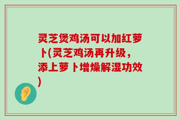 灵芝煲鸡汤可以加红萝卜(灵芝鸡汤再升级，添上萝卜增燥解湿功效)