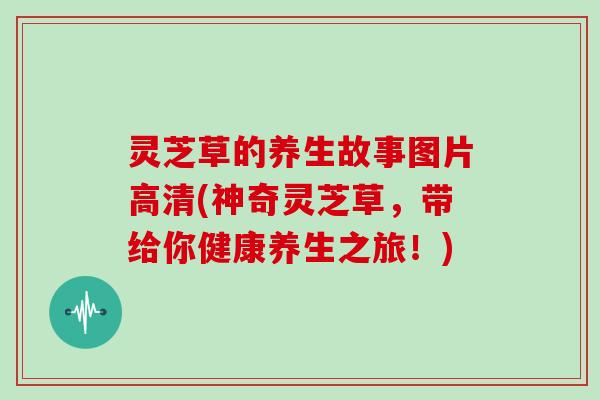 灵芝草的养生故事图片高清(神奇灵芝草，带给你健康养生之旅！)