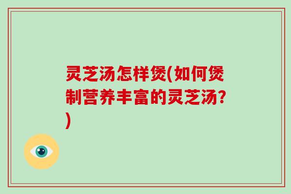 灵芝汤怎样煲(如何煲制营养丰富的灵芝汤？)