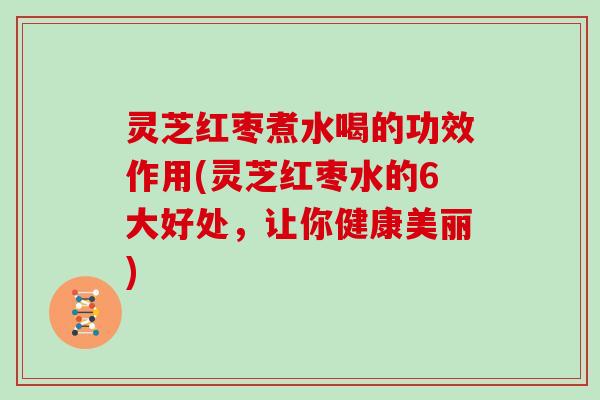 灵芝红枣煮水喝的功效作用(灵芝红枣水的6大好处，让你健康美丽)