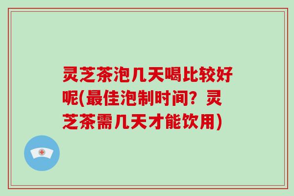 灵芝茶泡几天喝比较好呢(佳泡制时间？灵芝茶需几天才能饮用)