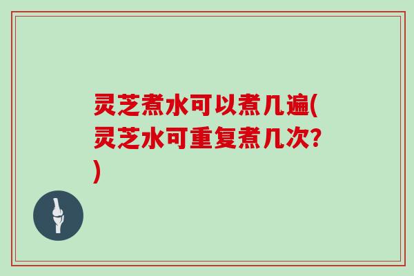 灵芝煮水可以煮几遍(灵芝水可重复煮几次？)