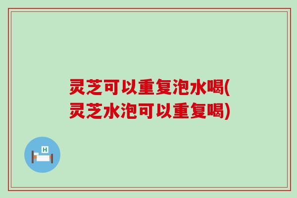 灵芝可以重复泡水喝(灵芝水泡可以重复喝)