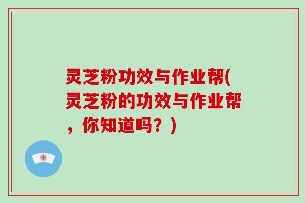 灵芝粉功效与作业帮(灵芝粉的功效与作业帮，你知道吗？)