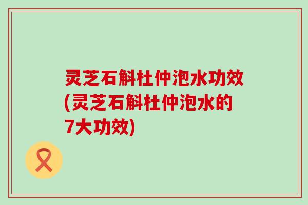 灵芝石斛杜仲泡水功效(灵芝石斛杜仲泡水的7大功效)