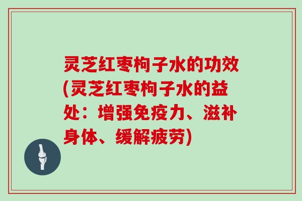 灵芝红枣枸子水的功效(灵芝红枣枸子水的益处：增强免疫力、滋补身体、缓解疲劳)