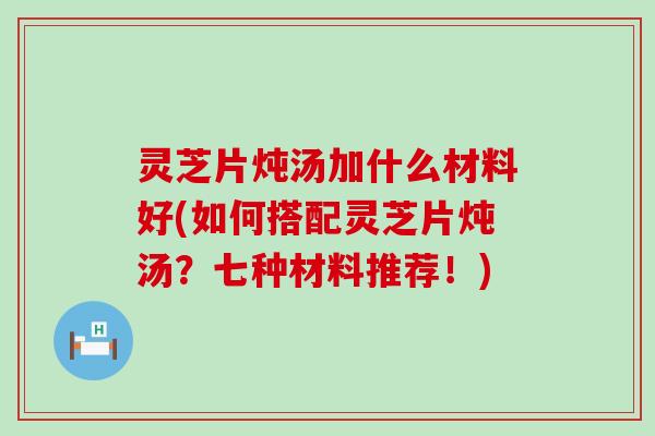 灵芝片炖汤加什么材料好(如何搭配灵芝片炖汤？七种材料推荐！)