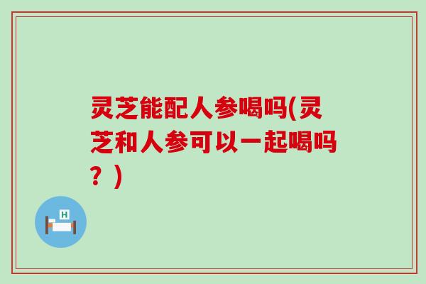 灵芝能配人参喝吗(灵芝和人参可以一起喝吗？)