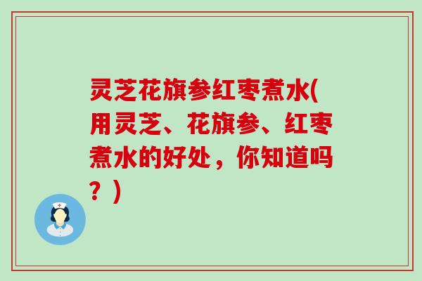 灵芝花旗参红枣煮水(用灵芝、花旗参、红枣煮水的好处，你知道吗？)