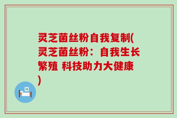 灵芝菌丝粉自我复制(灵芝菌丝粉：自我生长繁殖 科技助力大健康)