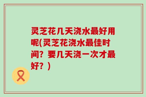 灵芝花几天浇水好用呢(灵芝花浇水佳时间？要几天浇一次才好？)