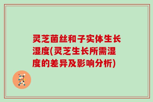 灵芝菌丝和子实体生长湿度(灵芝生长所需湿度的差异及影响分析)