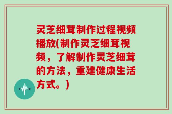 灵芝细茸制作过程视频播放(制作灵芝细茸视频，了解制作灵芝细茸的方法，重建健康生活方式。)