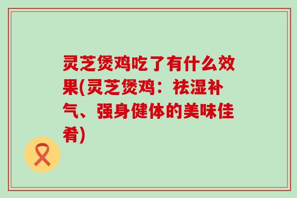 灵芝煲鸡吃了有什么效果(灵芝煲鸡：祛湿、强身健体的美味佳肴)