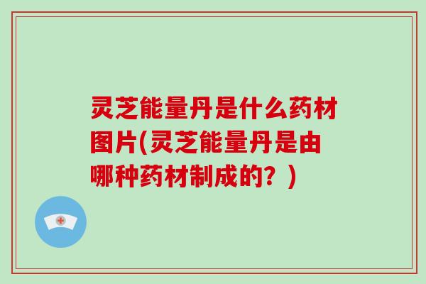 灵芝能量丹是什么药材图片(灵芝能量丹是由哪种药材制成的？)