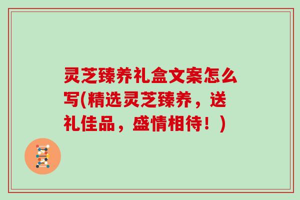 灵芝臻养礼盒文案怎么写(精选灵芝臻养，送礼佳品，盛情相待！)