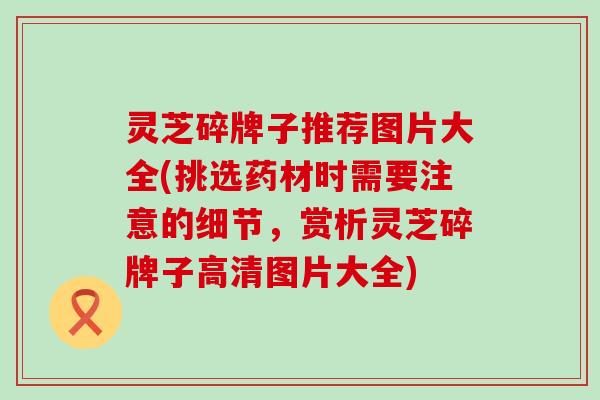 灵芝碎牌子推荐图片大全(挑选药材时需要注意的细节，赏析灵芝碎牌子高清图片大全)