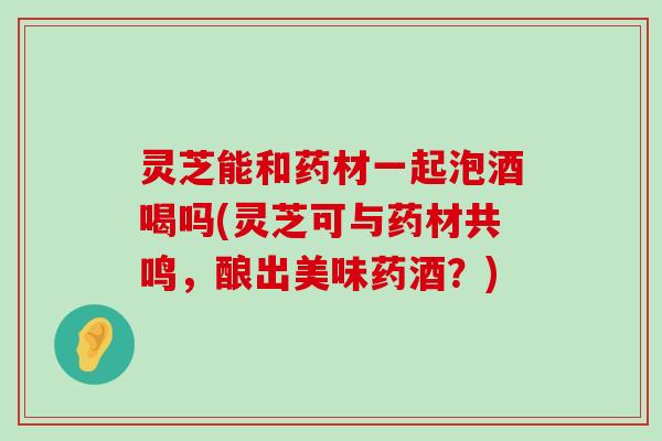 灵芝能和药材一起泡酒喝吗(灵芝可与药材共鸣，酿出美味药酒？)