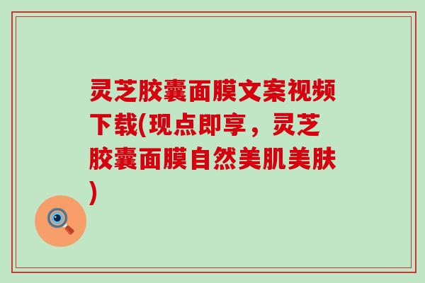 灵芝胶囊面膜文案视频下载(现点即享，灵芝胶囊面膜自然美肌美肤)