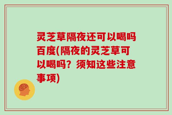 灵芝草隔夜还可以喝吗百度(隔夜的灵芝草可以喝吗？须知这些注意事项)