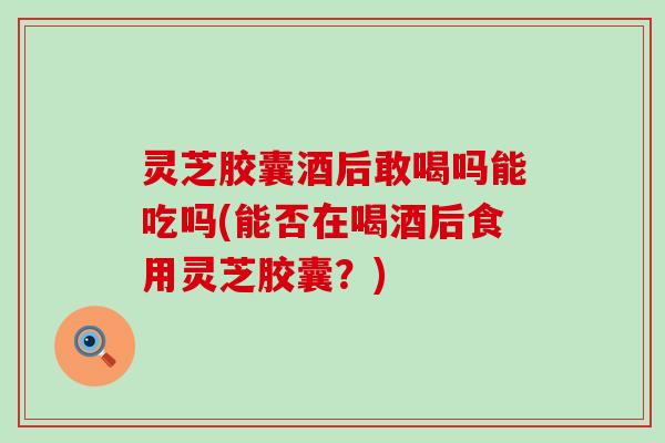 灵芝胶囊酒后敢喝吗能吃吗(能否在喝酒后食用灵芝胶囊？)